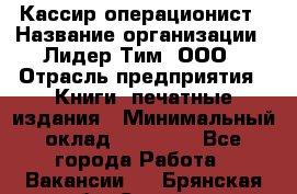 Кассир-операционист › Название организации ­ Лидер Тим, ООО › Отрасль предприятия ­ Книги, печатные издания › Минимальный оклад ­ 15 000 - Все города Работа » Вакансии   . Брянская обл.,Сельцо г.